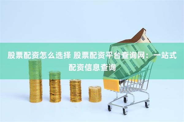 股票配资怎么选择 股票配资平台查询网：一站式配资信息查询