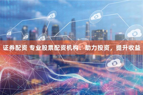 证券配资 专业股票配资机构：助力投资，提升收益