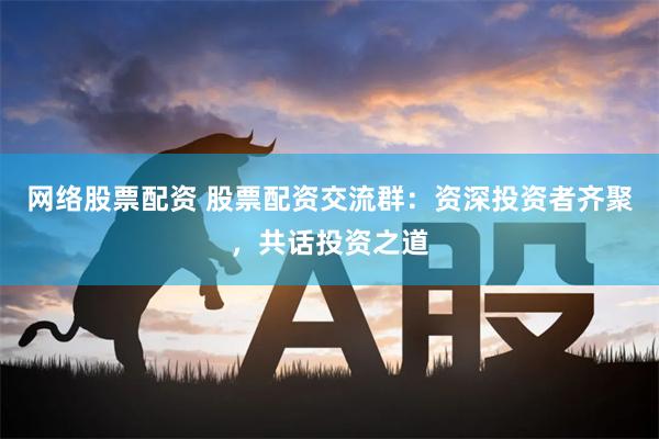 网络股票配资 股票配资交流群：资深投资者齐聚，共话投资之道